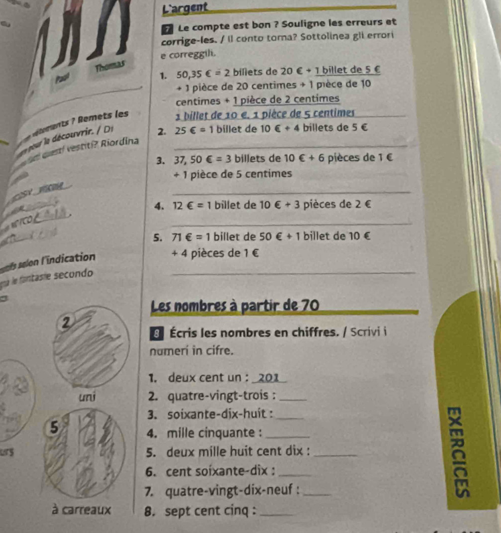 Largent 
Le compte est bon ? Souligne les erreurs et 
corrige-les. / Il conto tora? Sottolinea gli errori 
e correggili. 
Pac Thormas 
1. 50,35∈ =2 billets de 20 €+Tbille t de 5 €
+ 1 pièce de 20 centimes + 1 pièce de 10
centimes + 1 pièce de 2 centimes
éent em t e 1 billet de 10 e. 1 pièce de 5 centimes
2. 25∈ =1 billet de 10∈ +4 billets de 5 €
d qestí vestití? Riordina_ 
3. 37,50∈ =3 billets de 10∈ +6 pièces de 1 €
+ 1 pièce de 5 centimes
_ 
ue 
4. 12∈ =1 billet de 10 €+3 pièces de 2∈
'CD 
_ 
5. 71∈ =1 billet de 50∈ +1 billet de 10 €
ls selon l'indication_ 
+ 4 pièces de 1 €
na le ana ie secondo 
Les nombres à partir de 70
_ 
Écris les nombres en chiffres. / Scrivi i 
numerí in cifre. 
1. deux cent un : _201_ 
2. quatre-vingt-trois :_ 
3. soixante-dix-huit :_ 
4. mille cinquante :_ 
Lrs5. deux mille huit cent dix :_ 
6. cent soixante-dix:_ 
7. quatre-vingt-dix-neuf :_ 
8. sept cent cinq :_