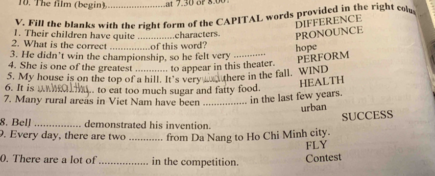 The film (begin) at 7.30 or 8.00
V. Fill the blanks with the right form of the CAPITAL words provided in the right colu 
DIFFERENCE 
1. Their children have quite _characters. 
PRONOUNCE 
2. What is the correct _of this word? 
hope 
3. He didn’t win the championship, so he felt very_ 
PERFORM 
4. She is one of the greatest to appear in this theater. 
5. My house is on the top of a hill. It's very there in the fall. WIND 
HEALTH 
6. It is _. to eat too much sugar and fatty food. 
7. Many rural areas in Viet Nam have been _in the last few years. 
urban 
SUCCESS 
8. Bell _demonstrated his invention. 
9. Every day, there are two from Da Nang to Ho Chi Minh city. 
FLY 
0. There are a lot of _in the competition. 
Contest