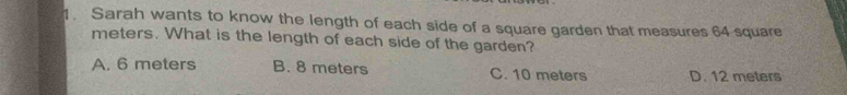 Sarah wants to know the length of each side of a square garden that measures 64 square
meters. What is the length of each side of the garden?
A. 6 meters B. 8 meters C. 10 meters D. 12 meters