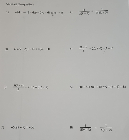 Solve each equation. 
1) -24=-4(5-4q)-6(q-6) 2)  4/3(k-1) = 3/5(4k+3) 
3) 6=5-2(u+4)+4(2u-3) 4)  (2t-5)/3 +2(t+6)=4-3t
5)  (5(3-c))/2 -7+c=3(c+2) 6) 4x-3+6(1-x)=9-(x-2)-3x
7) -6(2a-9)=-36 8)  3/5(v-3) = 1/4(1-v) 