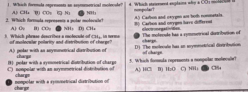 Which formula represents an asymmetrical molecule? 4. Which statement explains why a CO2 molecule is
A) CH₄ B) CO_2 N_2 NH3 nonpolar?
2. Which formula represents a polar molecule? A) Carbon and oxygen are both nonmetals.
A) O_2 B) CO_2 NH_3 D) CH₄ B) Carbon and oxygen have different
electronegativities.
3. Which phrase describes a molecule of CH_4 , in terms The molecule has a symmetrical distribution of
of molecular polarity and distribution of charge? charge.
A) polar with an asymmetrical distribution of D) The molecule has an asymmetrical distribution
of charge.
charge
B) polar with a symmetrical distribution of charge 5. Which formula represents a nonpolar molecule?
C) nonpolar with an asymmetrical distribution of A) HCl B) H_2O C) NH_3 CH_4
charge
nonpolar with a symmetrical distribution of
charge