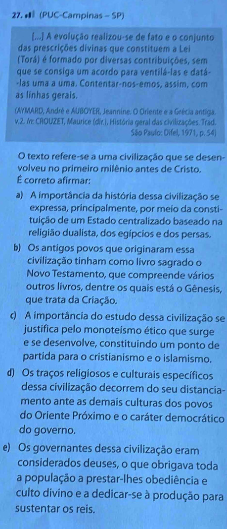 • (PUC-Campinas - SP)
[...] A evolução realizou-se de fato e o conjunto
das prescrições divinas que constituem a Lei
(Torá) é formado por diversas contribuições, sem
que se consiga um acordo para ventilá-las e datá-
-las uma a uma. Contentar-nos-emos, assim, com
as linhas gerais.
(AYMARD, André e AUBOYER, Jeannine. O Oriente e a Grécia antiga.
v.2. /n: CROUZET, Maurice (dir.), História geral das civilizações. Trad.
São Paulo: Difel, 1971, p. 54)
O texto refere-se a uma civilização que se desen-
volveu no primeiro milênio antes de Cristo.
É correto afirmar:
a) A importância da história dessa civilização se
expressa, principalmente, por meio da consti-
tuição de um Estado centralizado baseado na
religião dualista, dos egípcios e dos persas.
b) Os antigos povos que originaram essa
civilização tinham como livro sagrado o
Novo Testamento, que compreende vários
outros livros, dentre os quais está o Gênesis,
que trata da Criação.
c) A importância do estudo dessa civilização se
justifica pelo monoteísmo ético que surge
e se desenvolve, constituindo um ponto de
partida para o cristianismo e o islamismo.
d) Os traços religiosos e culturais específicos
dessa civilização decorrem do seu distancia-
mento ante as demais culturas dos povos
do Oriente Próximo e o caráter democrático
do governo.
e) Os governantes dessa civilização eram
considerados deuses, o que obrigava toda
a população a prestar-lhes obediência e
culto divino e a dedicar-se à produção para
sustentar os reis.