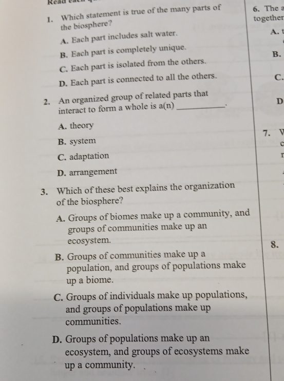 Read est
1. Which statement is true of the many parts of 6. The 
the biosphere? together
A. Each part includes salt water. A. t
B. Each part is completely unique.
B.
C. Each part is isolated from the others.
D. Each part is connected to all the others.
C.
2. An organized group of related parts that
interact to form a whole is a(n) _. D
A. theory
B. system 7. V
c
C. adaptation
D. arrangement
3. Which of these best explains the organization
of the biosphere?
A. Groups of biomes make up a community, and
groups of communities make up an
ecosystem.
8.
B. Groups of communities make up a
population, and groups of populations make
up a biome.
C. Groups of individuals make up populations,
and groups of populations make up 
communities.
D. Groups of populations make up an
ecosystem, and groups of ecosystems make
up a community.