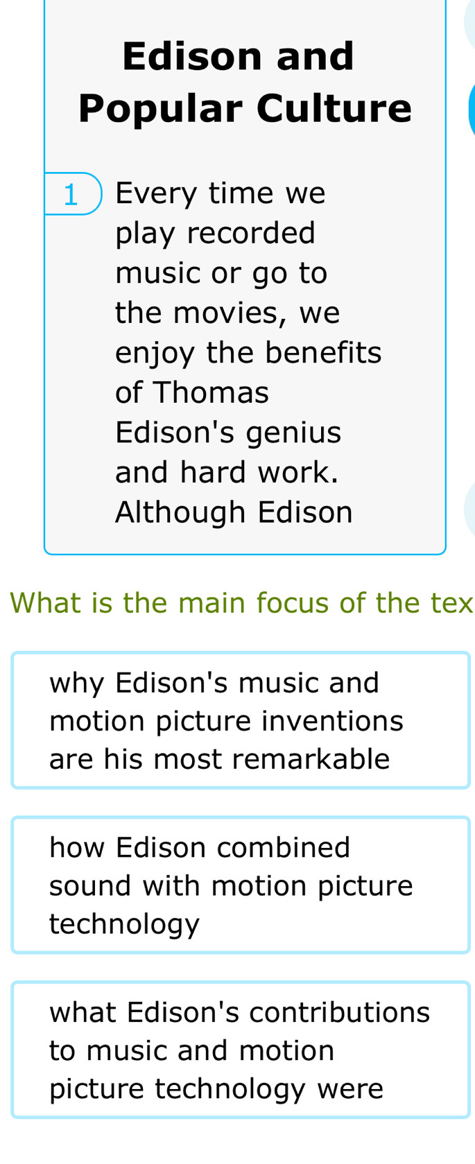 Edison and
Popular Culture
1Every time we
play recorded
music or go to
the movies, we
enjoy the benefits
of Thomas
Edison's genius
and hard work.
Although Edison
What is the main focus of the tex
why Edison's music and
motion picture inventions
are his most remarkable
how Edison combined
sound with motion picture
technology
what Edison's contributions
to music and motion
picture technology were