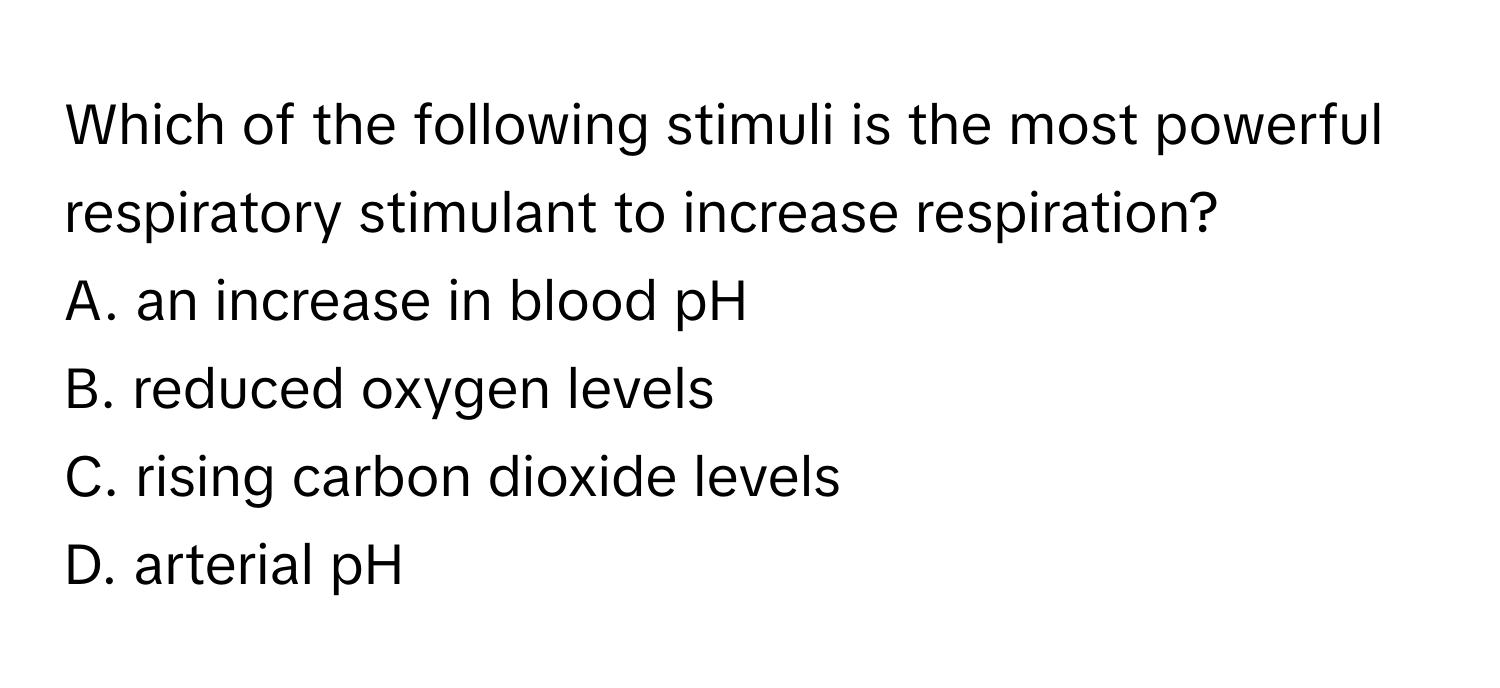 Which of the following stimuli is the most powerful respiratory stimulant to increase respiration? 

A. an increase in blood pH
B. reduced oxygen levels
C. rising carbon dioxide levels
D. arterial pH