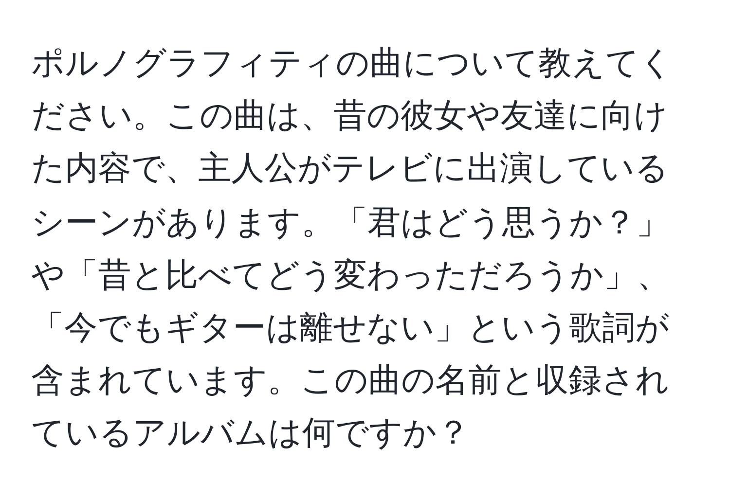 ポルノグラフィティの曲について教えてください。この曲は、昔の彼女や友達に向けた内容で、主人公がテレビに出演しているシーンがあります。「君はどう思うか？」や「昔と比べてどう変わっただろうか」、「今でもギターは離せない」という歌詞が含まれています。この曲の名前と収録されているアルバムは何ですか？