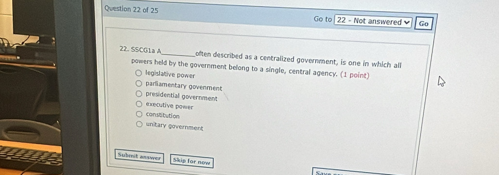 Not answered Go
Go to
22. SSCG1a A_ often described as a centralized government, is one in which all
powers held by the government belong to a single, central agency. (1 point)
legislative power
parliamentary govenment
presidential government
executive power
constitution
unitary government
Submit answer Skip for now