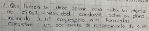 SAr M 
2. Oue fuerza se debe aplicar para subir on objela 
de 25kgs a velocidad constante soere on plano 
inclinado a 12° con respelo ala horizonlal 
consideve on coeficiente de razonomento de o z0.