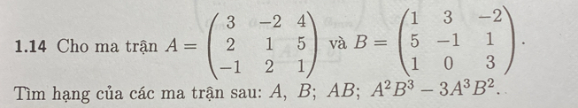 1.14 Cho ma trận A=beginpmatrix 3&-2&4 2&1&5 -1&2&1endpmatrix và B=beginpmatrix 1&3&-2 5&-1&1 1&0&3endpmatrix. 
Tìm hạng của các ma trận sau: A, B; AB; A^2B^3-3A^3B^2.