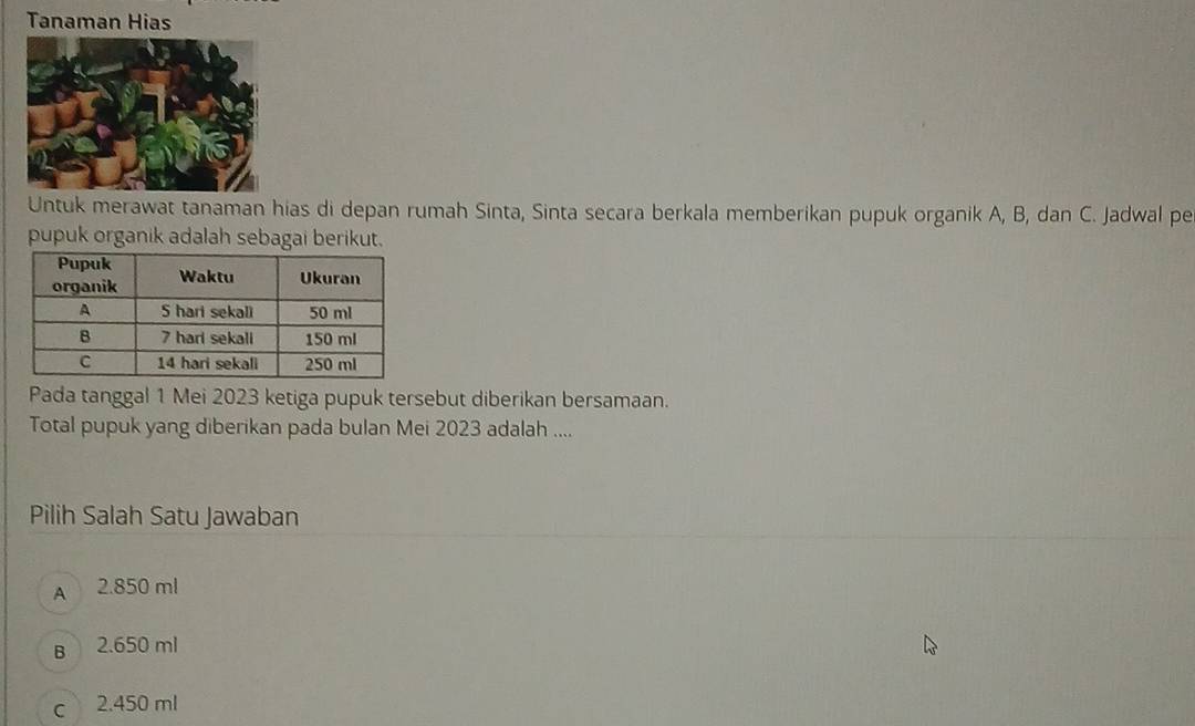 Tanaman Hias
Untuk merawat tanaman hias di depan rumah Sinta, Sinta secara berkala memberikan pupuk organik A, B, dan C. Jadwal pe
pupuk organik adalah sebagai berikut.
Pada tanggal 1 Mei 2023 ketiga pupuk tersebut diberikan bersamaan.
Total pupuk yang diberikan pada bulan Mei 2023 adalah ....
Pilih Salah Satu Jawaban
A 2.850 ml
B 2.650 ml
c 2.450 ml