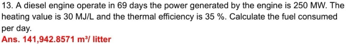 A diesel engine operate in 69 days the power generated by the engine is 250 MW. The 
heating value is 30 MJ/L and the thermal efficiency is 35 %. Calculate the fuel consumed 
per day. 
Ans.1 141,942.8571m^3/ litter