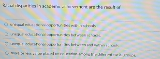 Racial disparities in academic achievement are the result of
unequal educational opporturities within schools
unequal educational opportunities between schools.
unequal educational opportunities between and within schools.
more or less value placed on education among the different racial groups.