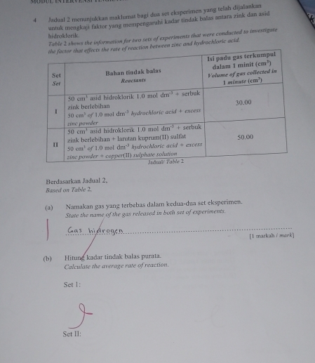 Jadual 2 menunjukkan maklumat bagi dua set eksperimen yang telah dijalankan
hidrokbarik. untuk mengkaji faktor yang mempengaruhi kadar tindak balas antara zink dan asid
Table 2 shows the information for two sets of experiments that were conducted to investigate
etween zinc and hydrochloric acid.
Berdasarkan Jadual 2,
Based on Table 2,
(a) Namakan gas yang terbebas dalam kedua-dua set eksperimen.
State the name of the gas released in both set of experiments.
Gas hiéregen
[l maskah/mazk]
(b) Hitung kadar tindak balas purata.
Calculate the average rate of reaction.
Set 1:
Set II: