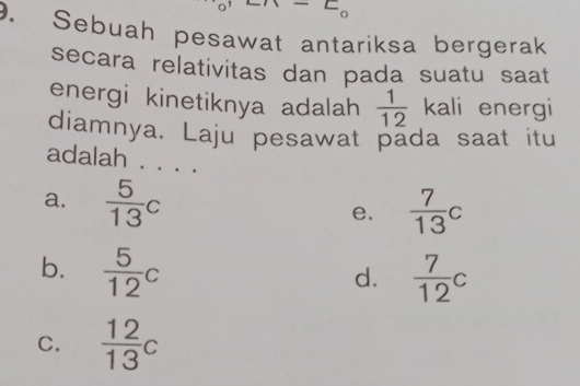 Sebuah pesawat antariksa bergerak
secara relativitas dan pada suatu saat
energi kinetiknya adalah  1/12  kali energi
diamnya. Laju pesawat pada saat itu
adalah . . . .
a.  5/13 c e.  7/13 c
b.  5/12 c  7/12 c
d.
C.  12/13 c