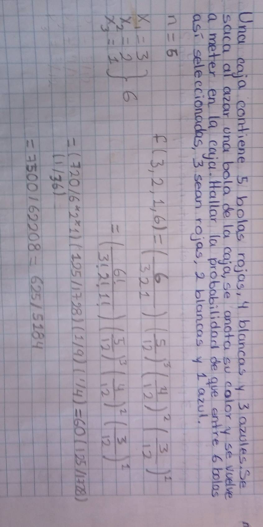 Una eaja contiene 5 bolas rojas, y blancasy 3 azules. se 
saca at azar una bola de la caja, se anora su calory se wuelve 
a meter en (a eaja. Hallar (a probabilidad ge gue entre 6 bolas 
asi seleccionadas, 3 sean rojas, 2 blancas y 1azul.
n=5
f(3,2,1,6)=( 6/321 )( 5/12 )^3( 4/12 )^2( 3/12 )^1
.beginarrayr x_1=3 x_2=2 x_3=1endarray 6
=( 6!/3!2!1! )( 5/12 )^3( 4/12 )^2( 3/12 )^2
=(720/6* 2^x1)(125/1728)(1/9)(1/4)=60(125/1728)
(1/36)
=7500162208=625/5184