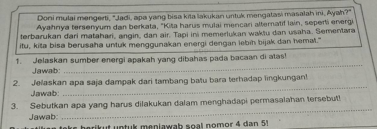 Doni mulai mengerti, "Jadi, apa yang bisa kita lakukan untuk mengatasi masalah ini, Ayah?" 
Ayahnya tersenyum dan berkata, "Kita harus mulai mencari alternatif lain, seperti energi 
terbarukan dari matahari, angin, dan air. Tapi ini memerlukan waktu dan usaha. Sementara 
itu, kita bisa berusaha untuk menggunakan energi dengan lebih bijak dan hemat." 
1. Jelaskan sumber energi apakah yang dibahas pada bacaan di atas! 
Jawab: 
_ 
_ 
2. Jelaskan apa saja dampak dari tambang batu bara terhadap lingkungan! 
Jawab: 
_ 
3. Sebutkan apa yang harus dilakukan dalam menghadapi permasalahan tersebut! 
Jawab: 
toks berikut untuk meniawab soal nomor 4 dan 5!