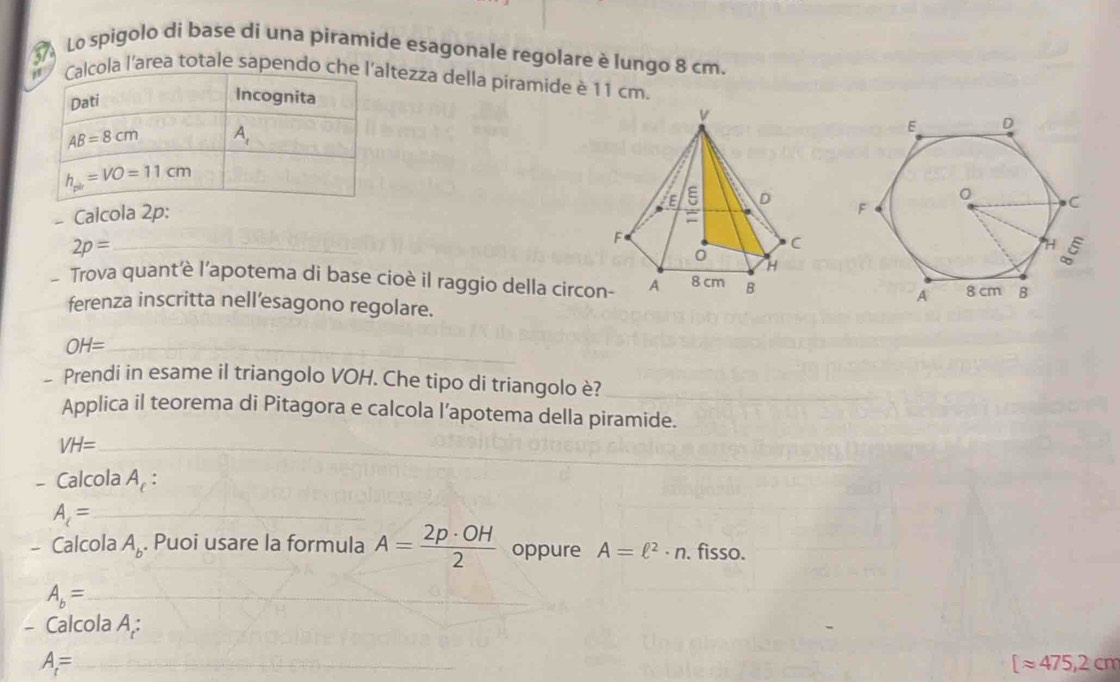 Lo spigolo di base di una piramide esagonale regolare è lungo 8 cm.
ola l'area totale sapendo chltezza della piramide è 11 cm.
- Calcola 2p:
_ 2p=
- Trova quant'è l’apotema di base cioè il raggio della circo 
ferenza inscritta nell’esagono regolare.
_ OH=
- Prendi in esame il triangolo VOH. Che tipo di triangolo è?_
Applica il teorema di Pitagora e calcola l’apotema della piramide.
VH= _
- Calcola A_c:
A_c= _
- Calcola A_b. Puoi usare la formula A= 2p· OH/2  oppure A=ell^2· n. fisso.
A_b= _
- Calcola A,:
A= _
[approx 475,2cm