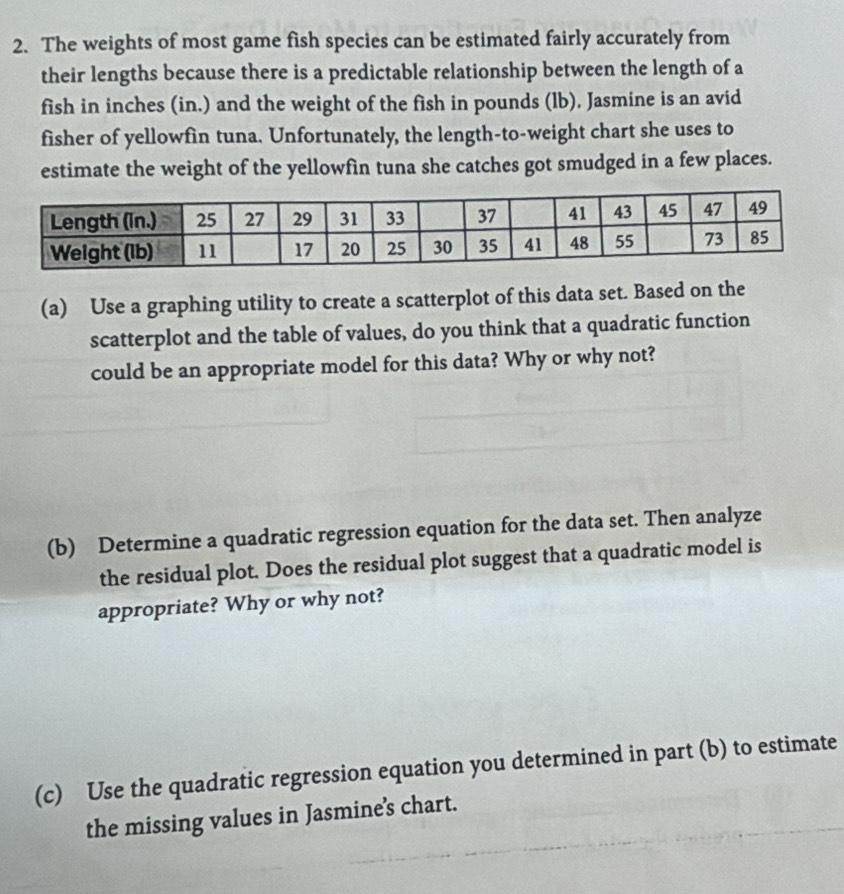 The weights of most game fish species can be estimated fairly accurately from 
their lengths because there is a predictable relationship between the length of a 
fish in inches (in.) and the weight of the fish in pounds (lb). Jasmine is an avid 
fisher of yellowfin tuna. Unfortunately, the length-to-weight chart she uses to 
estimate the weight of the yellowfin tuna she catches got smudged in a few places. 
(a) Use a graphing utility to create a scatterplot of this data set. Based on the 
scatterplot and the table of values, do you think that a quadratic function 
could be an appropriate model for this data? Why or why not? 
(b) Determine a quadratic regression equation for the data set. Then analyze 
the residual plot. Does the residual plot suggest that a quadratic model is 
appropriate? Why or why not? 
(c) Use the quadratic regression equation you determined in part (b) to estimate 
the missing values in Jasmine’s chart.