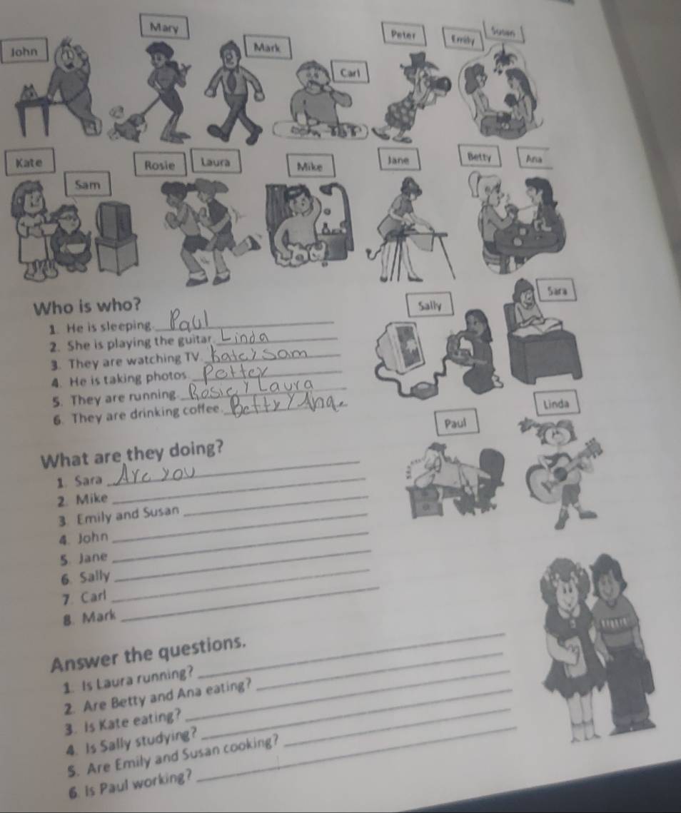 Susim 
Mary Peter Emily 
John Mark 
Carl 
Kate Rosie Laura Mike Jane Betty Ana 
Sam 
Sara 
Who is who? Saily 
1. He is sleeping. 
_ 
2. She is playing the guitar_ 
_ 
3. They are watching TV_ 
4. He is taking photos 
5. They are running. 
_ 
6. They are drinking coffee _Linda 
_ 
What are they doing? Paul 
1. Sara_ 
2. Mike 
3 Emily and Susan 
_ 
4. John 
5. Jane 
_ 
6. Sally 
_ 
7. Carl 
_ 
8. Mark 
_ 
Answer the questions._ 
1. Is Laura running?_ 
_ 
2. Are Betty and Ana eating? 
3. Is Kate eating? 
4. Is Sally studying? 
_ 
S. Are Emily and Susan cooking? 
6. Is Paul working? 
_