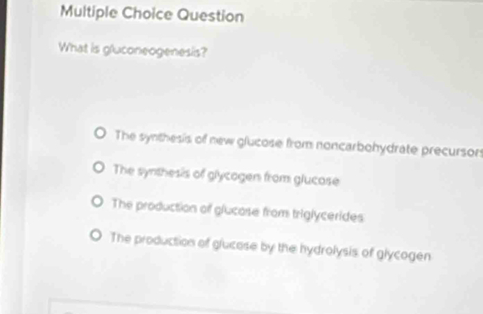 Question
What is gluconeogenesis?
The synthesis of new glucose from noncarbohydrate precursors
The synthesis of glycogen from glucose
The production of glucose from triglycerides
The production of glucase by the hydrolysis of glycogen