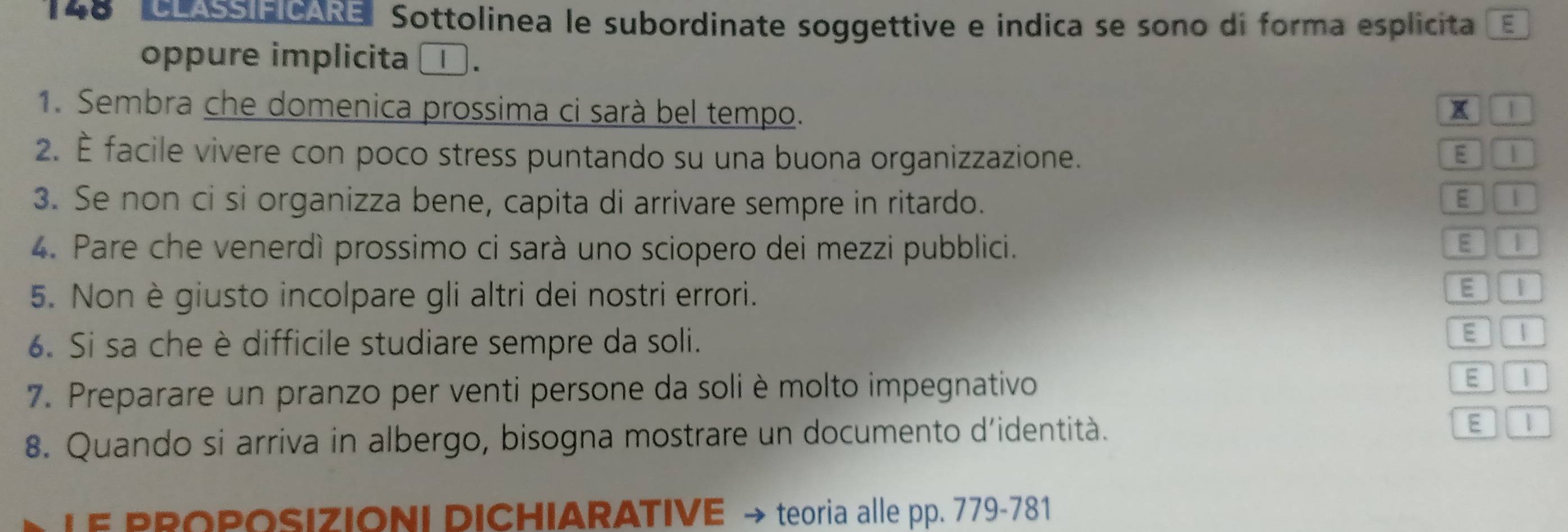 148 Aa Sottolinea le subordinate soggettive e indica se sono di forma esplicita _ 
oppure implicita □ . 
1. Sembra che domenica prossima ci sarà bel tempo. x 1 
2. È facile vivere con poco stress puntando su una buona organizzazione. E 
3. Se non ci si organizza bene, capita di arrivare sempre in ritardo. E 
4. Pare che venerdì prossimo ci sarà uno sciopero dei mezzi pubblici. 
E 
5. Non è giusto incolpare gli altri dei nostri errori. 
E | 
6. Si sa che è difficile studiare sempre da soli. 
E  
7. Preparare un pranzo per venti persone da soli è molto impegnativo 
E 
8. Quando si arriva in albergo, bisogna mostrare un documento d'identità. E 1 
LE PROPOSIZIONI DICHIARATIVE → teoria alle pp. 779-781