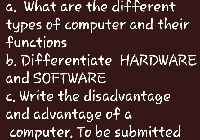 What are the different 
types of computer and their 
functions 
b. Differentiate HARDWARE 
and SOFTWARE 
c. Write the disadvantage 
and advantage of a 
computer. To be submitted