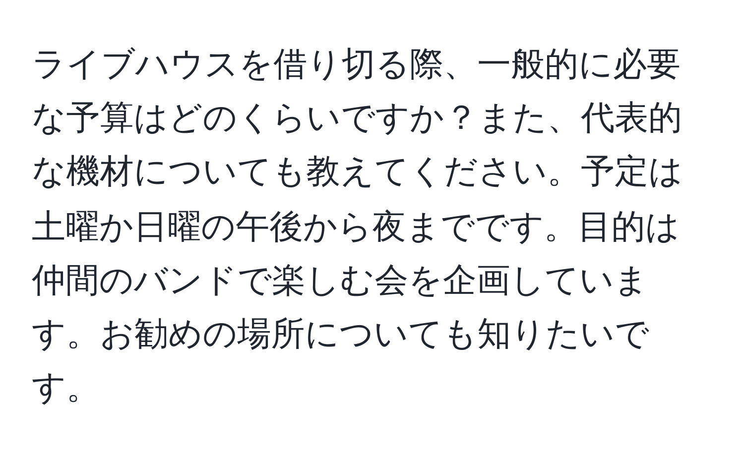 ライブハウスを借り切る際、一般的に必要な予算はどのくらいですか？また、代表的な機材についても教えてください。予定は土曜か日曜の午後から夜までです。目的は仲間のバンドで楽しむ会を企画しています。お勧めの場所についても知りたいです。