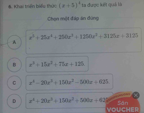 Khai triển biểu thức (x+5)^4 ta được kết quả là
Chọn một đáp án đúng
x^5+25x^4+250x^3+1250x^2+3125x+3125
A
B x^3+15x^2+75x+125.
C x^4-20x^3+150x^2-500x+625. 
IShOPXUHUONG
D x^4+20x^3+150x^2+500x+62 Sǎn
VOUCHER