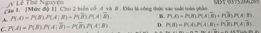 Lê Thể Nguyện SĐT 0375266265
_Câu 1. [Mức độ 1] Cho 2 biến cố A và B . Đâu là công thức xác suất toàn phần
A. P(A)=P(B).P(A|B)+P(overline B).P(A|overline B).
B. P(A)=P(B).P(A|overline B)+P(overline B).P(A|B).
C. P(A)=P(B). P(A|overline B)-P(overline B).P(A|B).
D. P(B)=P(A).P(A|B)+Poverline B).P(A|overline B).
A7D(4)overline D-0A5TinhP(A)