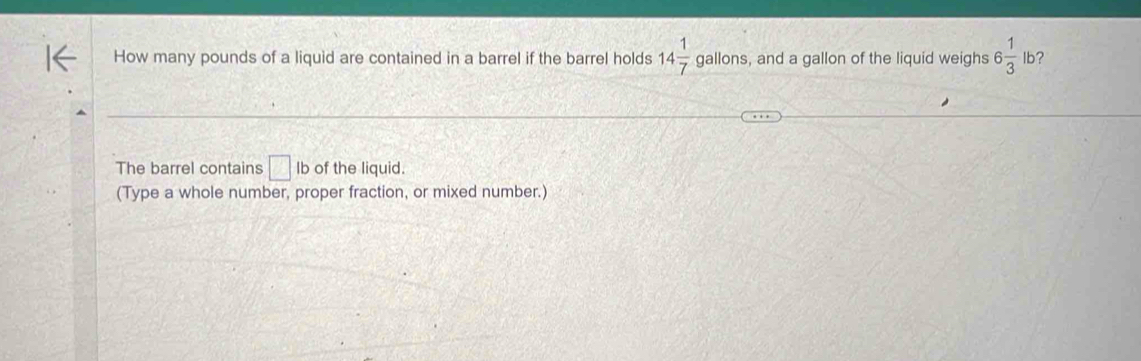 How many pounds of a liquid are contained in a barrel if the barrel holds 14 1/7  gallons, and a gallon of the liquid weighs 6 1/3  lb? 
The barrel contains □ lb of the liquid. 
(Type a whole number, proper fraction, or mixed number.)