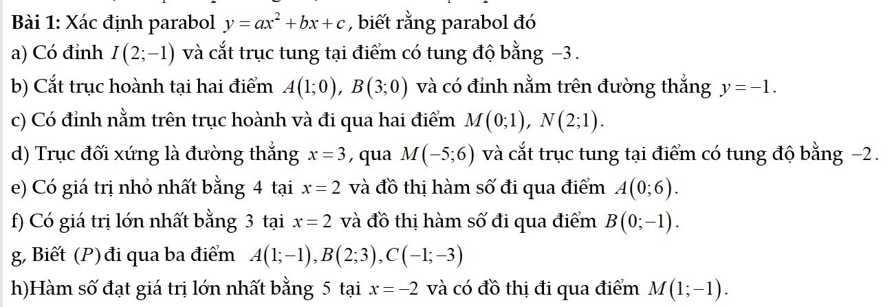 Xác định parabol y=ax^2+bx+c , biết rằng parabol đó 
a) Có đỉnh I(2;-1) và cắt trục tung tại điểm có tung độ bằng −3. 
b) Cắt trục hoành tại hai điểm A(1;0), B(3;0) và có đỉnh nằm trên đường thắng y=-1. 
c) Có đỉnh nằm trên trục hoành và đi qua hai điểm M(0;1), N(2;1). 
d) Trục đối xứng là đường thẳng x=3 , qua M(-5;6) và cắt trục tung tại điểm có tung độ bằng −2. 
e) Có giá trị nhỏ nhất bằng 4 tại x=2 và đồ thị hàm số đi qua điểm A(0;6). 
f) Có giá trị lớn nhất bằng 3 tại x=2 và đồ thị hàm số đi qua điểm B(0;-1). 
g, Biết (P) đi qua ba điểm A(1;-1), B(2;3), C(-1;-3)
h)Hàm số đạt giá trị lớn nhất bằng 5 tại x=-2 và có đồ thị đi qua điểm M(1;-1).