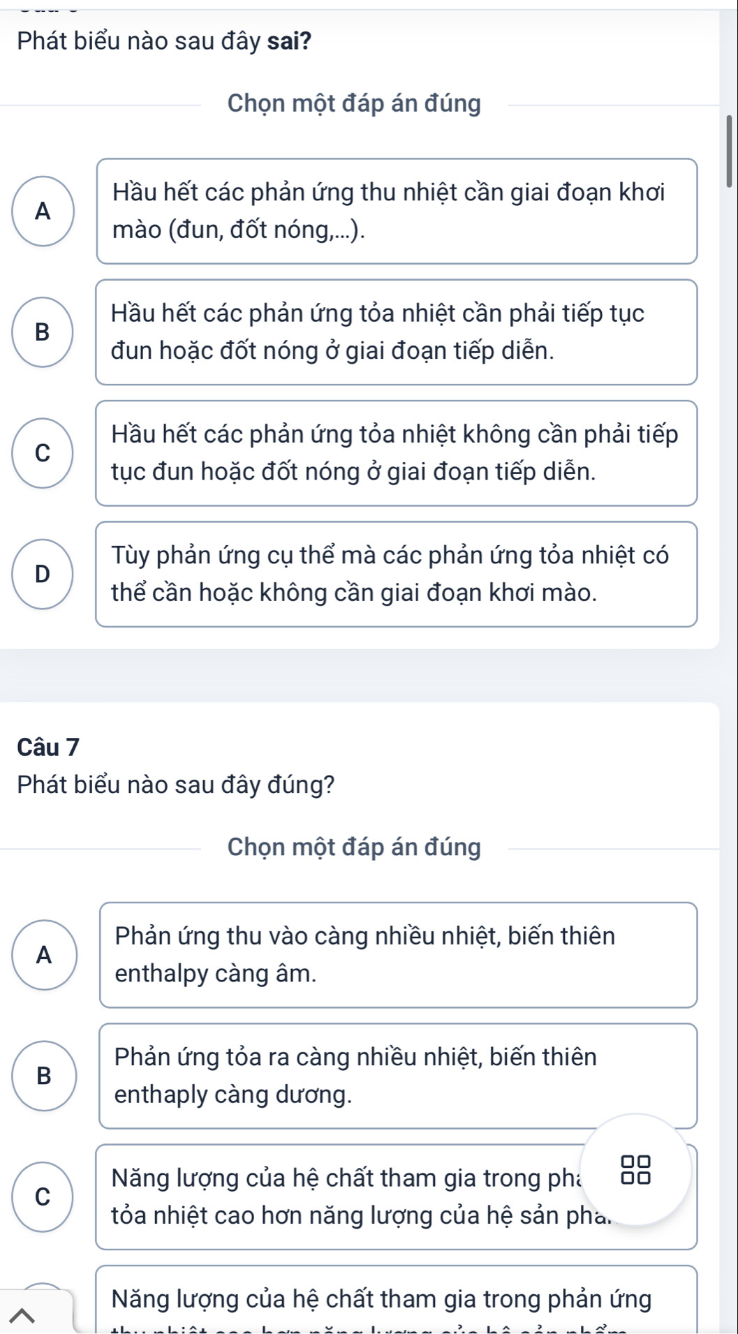 Phát biểu nào sau đây sai?
Chọn một đáp án đúng
Hầu hết các phản ứng thu nhiệt cần giai đoạn khơi
A
mào (đun, đốt nóng,...).
Hầu hết các phản ứng tỏa nhiệt cần phải tiếp tục
B
đun hoặc đốt nóng ở giai đoạn tiếp diễn.
Hầu hết các phản ứng tỏa nhiệt không cần phải tiếp
C
tục đun hoặc đốt nóng ở giai đoạn tiếp diễn.
Tùy phản ứng cụ thể mà các phản ứng tỏa nhiệt có
D
thể cần hoặc không cần giai đoạn khơi mào.
Câu 7
Phát biểu nào sau đây đúng?
Chọn một đáp án đúng
Phản ứng thu vào càng nhiều nhiệt, biến thiên
A
enthalpy càng âm.
Phản ứng tỏa ra càng nhiều nhiệt, biến thiên
B
enthaply càng dương.
□□
Năng lượng của hệ chất tham gia trong pha □□
C
tỏa nhiệt cao hơn năng lượng của hệ sản pha.
Năng lượng của hệ chất tham gia trong phản ứng