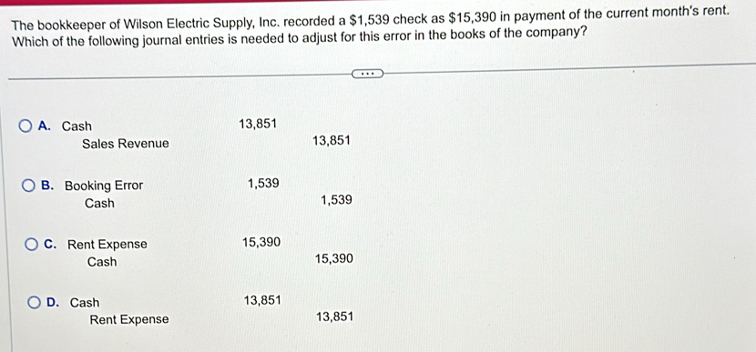 The bookkeeper of Wilson Electric Supply, Inc. recorded a $1,539 check as $15,390 in payment of the current month's rent.
Which of the following journal entries is needed to adjust for this error in the books of the company?
A. Cash 13,851
Sales Revenue 13,851
B. Booking Error 1,539
Cash 1,539
C. Rent Expense 15,390
Cash 15,390
D. Cash 13,851
Rent Expense 13,851