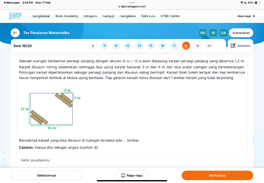 Messages 3.04 PM Mon 17 Feb 41% 
app.ruangguru.com 
ruang ruangbelajar Brain Academy roboguru ruanguji ruangkelas Dafa Lulu UTBK Center Akun saya 
guruo 
Tes Penalaran Matematika 00 15 54 Kumpulkan 
Soal 18/20 < <tex>11 12 13 14 15 16 17 18 19 20 Jawaban 
Sebuah ruangan berbentuk persegi panjang dengan ukuran 16m* 12 m akan dipasang karpet persegi panjang yang lebarnya 1,2 m. 
Karpet disusun miring sedemikian sehingga dua ujung karpet berjarak 3 m dan 4 m dari dua sudut ruangan yang berseberangan. 
Potongan karpet dipertahankan sebagai persegi panjang dan disusun saling berimpit. Karpet tidak boleh terlipat dan tiap lembarnya 
harus menyentuh tembok di kedua ujung berbeda. Tiap gelaran karpet harus disusun dari 1 lembar karpet yang tidak terpotong. 
Banyaknya karpet yang bisa disusun di ruangan tersebut ada ... lembar. 
Catatan: Hanya diisi dengan angka (contoh: 8). 
Ketik jawabanmu 
Sebelumnya Ragu-ragu 
Berikutnya