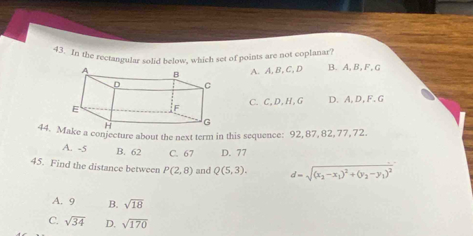 In the rectangular solid below, which set of points are not coplanar?
A. A, B, C, D B. A, B, F, G
C. C, D, H, G D. A, D, F. G
44. ke a conjecture about the next term in this sequence: 92, 87, 82, 77, 72.
A. -5 B. 62 C. 67 D. 77
45. Find the distance between P(2,8) and Q(5,3). d=sqrt((x_2)-x_1)^2+(y_2-y_1)^2
A. 9 B. sqrt(18)
C. sqrt(34) D. sqrt(170)