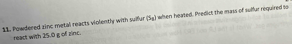 Powdered zinc metal reacts violently with sulfur (S_8) when heated. Predict the mass of sulfur required to 
react with 25.0 g of zinc.