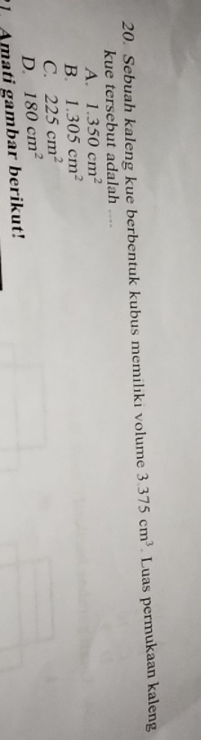 Sebuah kaleng kue berbentuk kubus memilıki volume 3.375cm^3 Luas permukaan kaleng
kue tersebut adalah ....
A. 1.350cm^2
B. 1.305cm^2
C. 225cm^2
D. 180cm^2
Amati gambar berikut!