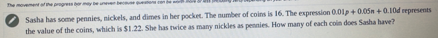 The movement of the progress bar may be uneven because questions can be worth more or less linclut 
10d represents 
Sasha has some pennies, nickels, and dimes in her pocket. The number of coins is 16. The expression 0.01p+0.05n+0. x°
the value of the coins, which is $1.22. She has twice as many nickles as pennies. How many of each coin does Sasha have?