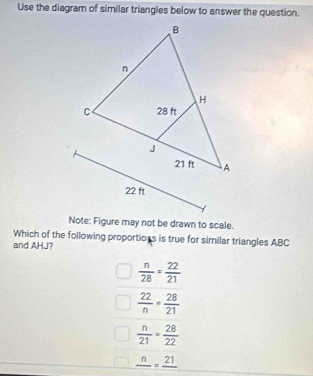 Use the diagram of similar triangles below to answer the question.
Note: Figure may not be drawn to scale.
Which of the following proportions is true for similar triangles ABC
and AHJ?
 n/28 = 22/21 
 22/n = 28/21 
 n/21 = 28/22 
frac n=frac 21