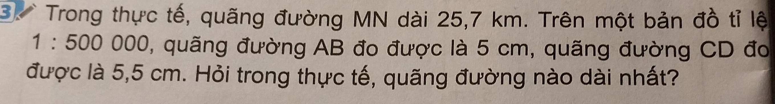 Trong thực tế, quãng đường MN dài 25,7 km. Trên một bản đồ tỉ lệ
1:500000 , quãng đường AB đo được là 5 cm, quãng đường CD đo 
được là 5,5 cm. Hỏi trong thực tế, quãng đường nào dài nhất?