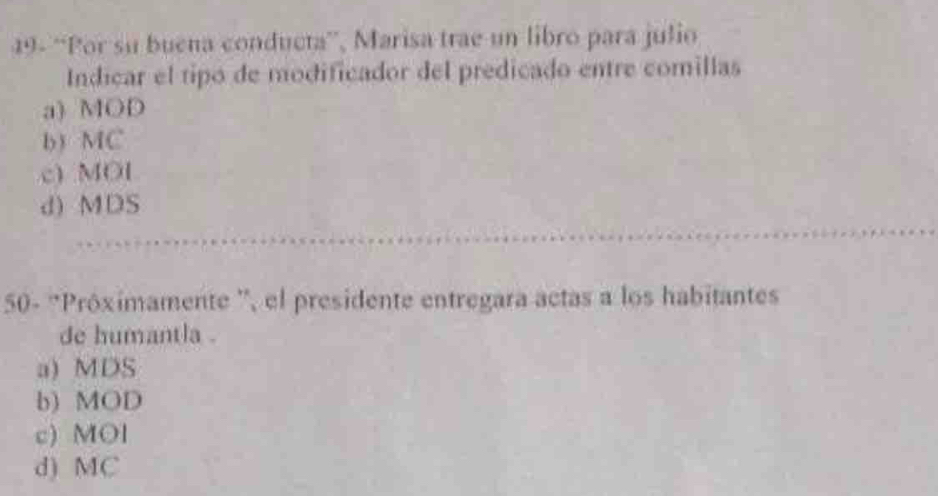 49- “Por su buena conducta”', Marisa trae un libro para julio
Indicar el tipó de modificador del predicado entre comillas
a) MOD
b) MC
c) MOI
d) MDS
50- 'Próximamente '', el presidente entregara actas a los habitantes
de humantla .
a) MDS
b) MOD
c) MOl
d) MC