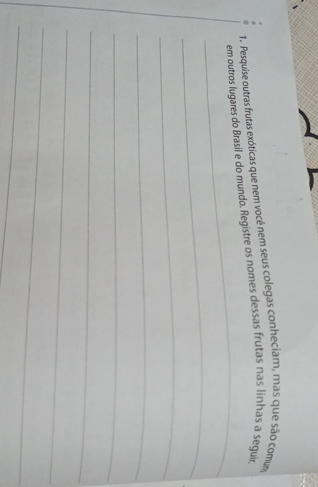 Pesquise outras frutas exóticas que nem você nem seus colegas conheciam, mas que são comuns 
_ 
em outros lugares do Brasil e do mundo. Registre os nomes dessas frutas nas linhas a seguir. 
_ 
_ 
_ 
_ 
_ 
_ 
_ 
_