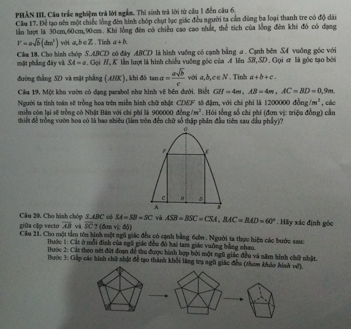 PHẢN III. Câu trắc nghiệm trã lời ngắn. Thí sinh trả lời từ câu 1 đến câu 6.
Câu 17. Đề tạo nên một chiếc lồng đèn hình chóp chụt lục giác đều người ta cần dùng ba loại thanh tre có độ dài
lần lượt là 30cm,60cm,90cm. Khi lồng đèn có chiều cao cao nhất, thể tích của lồng đèn khi đó có dạng
V=asqrt(b)(dm^3) với a,b∈ Z. Tính a+b.
Câu 18. Cho hình chóp S.ABCD có đảy ABCD là hình vuông có cạnh bằng a . Cạnh bên SA vuông góc với
mặt phẳng đáy và SA=a. Gọi H, K lần lượt là hình chiếu vuông góc của A lên SB, SD . Gọi α là góc tạo bởi
đường thằng SD và mặt phẳng (AHK), khi đó tan alpha = asqrt(b)/c  với a,b,c∈ N. Tính a+b+c.
Câu 19. Một khu vườn có dạng parabol như hình vẽ bên dưới. Biết GH=4m,AB=4m,AC=BD=0,9m.
Người ta tính toán sẽ trồng hoa trên miền hình chữ nhật CDEF tô đậm, với chi phí là 120 00000d^2_0ng/m^2 , các
miền còn lại sẽ trồng cỏ Nhật Bản với chi phí là 900000 đồng /m^2. Hỏi tổng số chi phí (đơn vị: triệu đồng) cần
thiết để trồng vườn hoa cỏ là bao nhiêu (làm tròn đến chữ số thập phân đầu tiên sau dầu phầy)?
Câu 20. Cho hình chóp S.ABC cộ SA=SB=SC và ASB=BSC=CSA,BAC=BAD=60°. Hãy xác định góc
giữa cặp vectơ overline AB và overline SC ? (đơn vị: độ)
Câu 21. Cho một tẩm tôn hình một ngũ giác đều có cạnh bằng 6dm . Người ta thực hiện các bước sau:
Bước 1: Cắt ở mỗi đinh của ngũ giác đều đó hai tam giác vuông bằng nhau.
Bước 2: Cắt theo nét đứt đoạn đề thu được hình hợp bởi một ngũ giác đều và năm hình chữ nhật.
Bước 3: Gấp các hình chữ nhật để tạo thành khối lăng trụ ngũ giác đều (tham khảo hình vẽ).