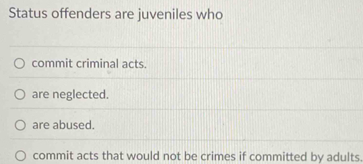 Status offenders are juveniles who
commit criminal acts.
are neglected.
are abused.
commit acts that would not be crimes if committed by adults.