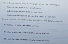 Look at these detalls from a paragraph about the same topic:
Sometimes jellyfish eat small plants
Jelly mish sometimes dine on small fish.
Crabs and shrimp are also on the menw for jellyfish.
Choose the main, or central, idea that ties all the details together.
Sometimes jellyfish eat other jellyfish.
Sharks, sea turtles, and swordfish all eat jellyfish.
The jellyfish diet includes both plants and animals.