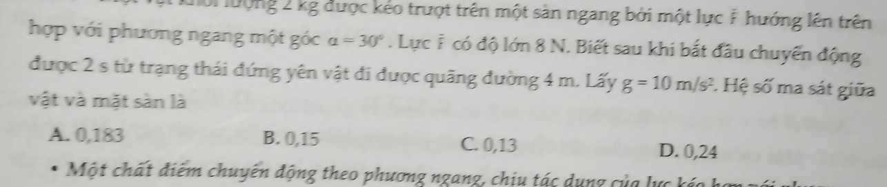 ổi lượng 2 kg được kẻo trượt trên một sản ngang bởi một lực F hướng lên trên
hợp với phương ngang một góc alpha =30°. Lực F có độ lớn 8 N. Biết sau khi bắt đầu chuyển động
được 2 s từ trạng thái đứng yên vật đi được quãng đường 4 m. Lấy g=10m/s^2. Hệ số ma sát giữa
vật và mặt sàn là
A. 0,183 B. 0,15 C. 0,13 D. 0,24
Một chất điểm chuyên động theo phương ngang, chịu tác dụng của lực káo h