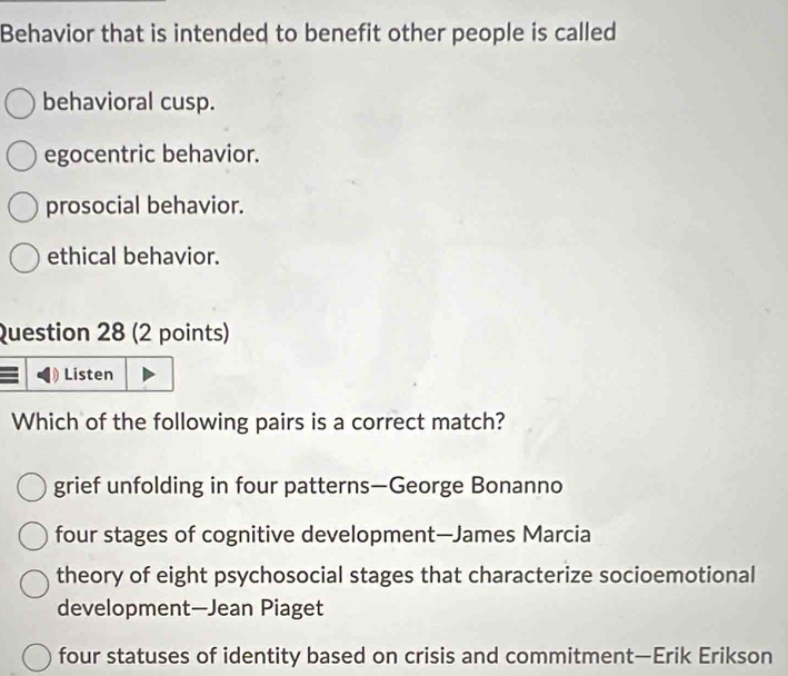 Behavior that is intended to benefit other people is called
behavioral cusp.
egocentric behavior.
prosocial behavior.
ethical behavior.
Question 28 (2 points)
Listen
Which of the following pairs is a correct match?
grief unfolding in four patterns—George Bonanno
four stages of cognitive development—James Marcia
theory of eight psychosocial stages that characterize socioemotional
development—Jean Piaget
four statuses of identity based on crisis and commitment—Erik Erikson