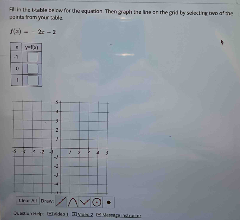 Fill in the t-table below for the equation. Then graph the line on the grid by selecting two of the
points from your table.
f(x)=-2x-2
Clear All Draw:
Question Help:  Video 1  Video 2 Message instructor