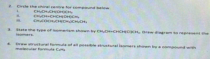 Circle the chiral centre for compound below. 
i. CH_3CH_2CH(OH)CH_3
ii、 CH_3CH=CHCH(OH)CH_3
iii. CH_3COCH_2CH(CH_3)CH_2CH_3
3. State the type of isomerism shown by CH_3CH=CHCH(CI)CH_3. Draw diagram to represent the 
isomers. 
4. Draw structural formula of all possible structural isomers shown by a compound with 
molecular formula C_4H_8