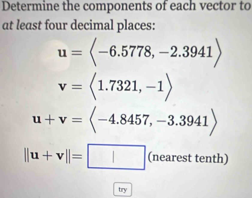 Determine the components of each vector to 
at least four decimal places:
u=langle -6.5778,-2.3941rangle
v=langle 1.7321,-1rangle
u+v=langle -4.8457,-3.3941rangle
||u+v||=□ (nearestten th) 
try